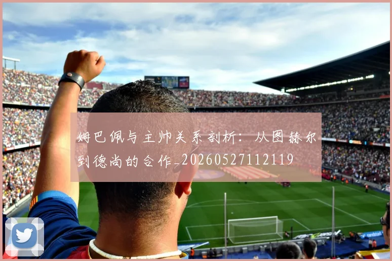姆巴佩与主帅关系剖析:从图赫尔到德尚的合作_20260527112119