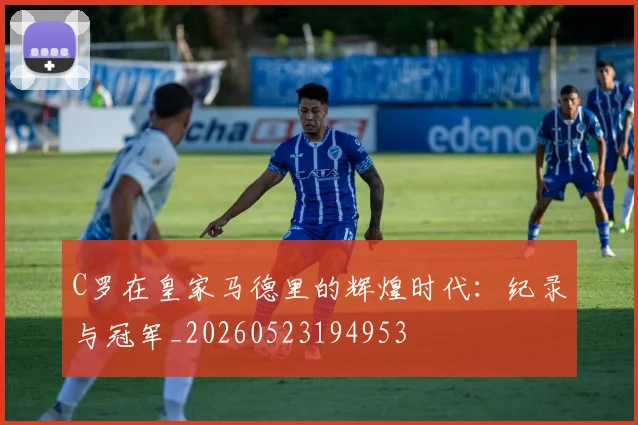 C罗在皇家马德里的辉煌时代:纪录与冠军_20260523194953
