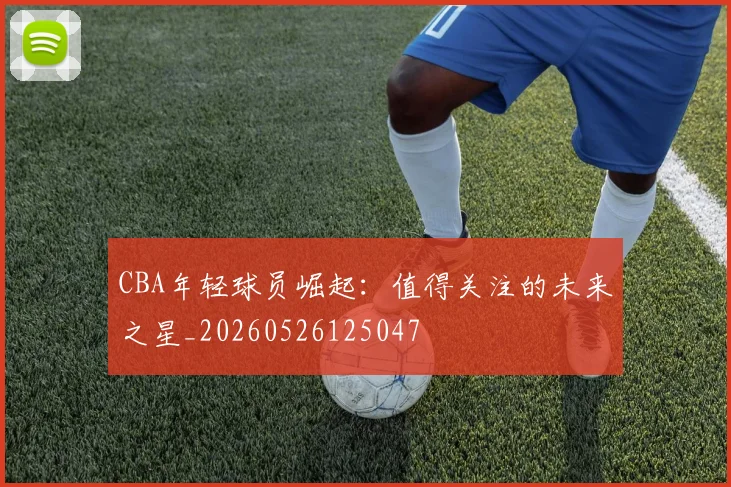 CBA年轻球员崛起:值得关注的未来之星_20260526125047