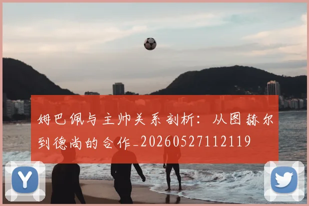 姆巴佩与主帅关系剖析:从图赫尔到德尚的合作_20260527112119